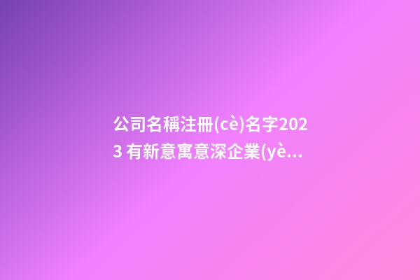 公司名稱注冊(cè)名字2023 有新意寓意深企業(yè)名,起名之家-第1張-公司起名-玄機(jī)派